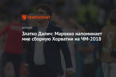 Златко Далич - Златко Далич: Марокко напоминает мне сборную Хорватии на ЧМ-2018 - championat.com - Хорватия - Аргентина - Марокко