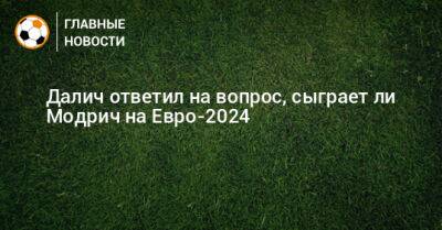 Далич ответил на вопрос, сыграет ли Модрич на Евро-2024