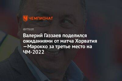 Валерий Газзаев поделился ожиданиями от матча Хорватия —Марокко за третье место на ЧМ-2022