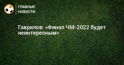 Гаврилов: «Финал ЧМ-2022 будет неинтересным»