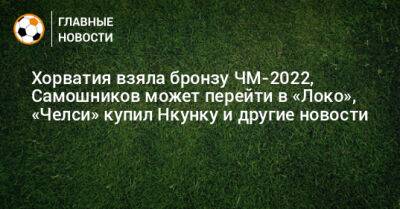 Хорватия взяла бронзу ЧМ-2022, Самошников может перейти в «Локо», «Челси» купил Нкунку и другие новости