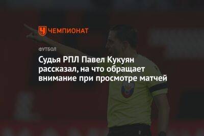 Судья РПЛ Павел Кукуян рассказал, на что обращает внимание при просмотре матчей