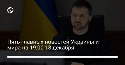 Пять главных новостей Украины и мира на 19:00 18 декабря