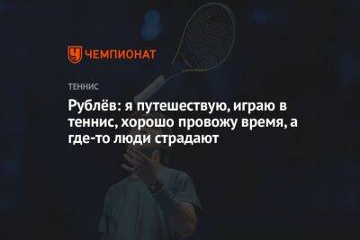 Рублёв: я путешествую, играю в теннис, хорошо провожу время, а где-то люди страдают
