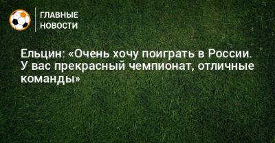Ельцин: «Очень хочу поиграть в России. У вас прекрасный чемпионат, отличные команды»