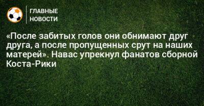 «После забитых голов они обнимают друг друга, а после пропущенных срут на наших матерей». Навас упрекнул фанатов сборной Коста-Рики