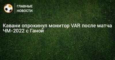Кавани опрокинул монитор VAR после матча ЧМ-2022 с Ганой