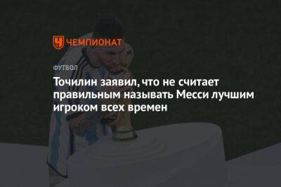 Точилин заявил, что не считает правильным называть Месси лучшим игроком всех времен