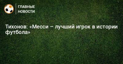 Тихонов: «Месси – лучший игрок в истории футбола»