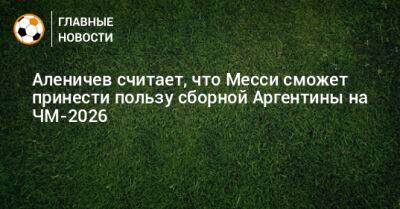 Дмитрий Аленичев - Лионеле Месси - Аленичев считает, что Месси сможет принести пользу сборной Аргентины на ЧМ-2026 - bombardir.ru - Аргентина