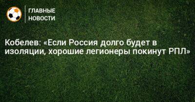 Андрей Кобелев - Кобелев: «Если Россия долго будет в изоляции, хорошие легионеры покинут РПЛ» - bombardir.ru - Россия - Южная Корея - Австралия - Узбекистан - Япония - Таджикистан