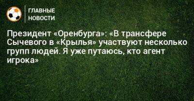 Президент «Оренбурга»: «В трансфере Сычевого в «Крылья» участвуют несколько групп людей. Я уже путаюсь, кто агент игрока»