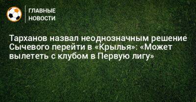 Тарханов назвал неоднозначным решение Сычевого перейти в «Крылья»: «Может вылететь с клубом в Первую лигу»