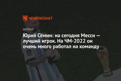 Юрий Сёмин: на сегодня Месси — лучший игрок. На ЧМ-2022 он очень много работал на команду