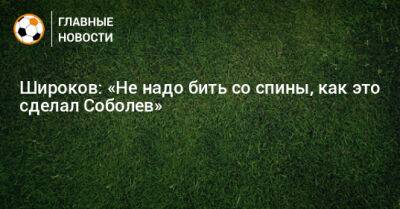 Широков: «Не надо бить со спины, как это сделал Соболев»