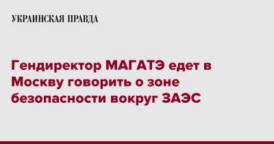 Гендиректор МАГАТЭ едет в Москву говорить о зоне безопасности вокруг ЗАЭС