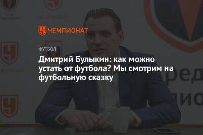 Дмитрий Булыкин: как можно устать от футбола? Мы смотрим на футбольную сказку