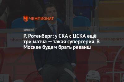 Р. Ротенберг: у СКА с ЦСКА ещё три матча — такая суперсерия. В Москве будем брать реванш