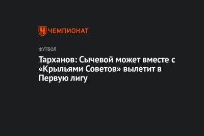 Тарханов: Сычевой может вместе с «Крыльями Советов» вылетит в Первую лигу