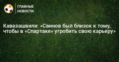 Кавазашвили: «Свинов был близок к тому, чтобы в «Спартаке» угробить свою карьеру»