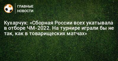 Кухарчук: «Сборная России всех укатывала в отборе ЧМ-2022. На турнире играли бы не так, как в товарищеских матчах»