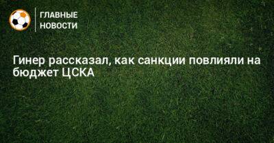Гинер рассказал, как санкции повлияли на бюджет ЦСКА