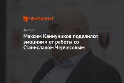Максим Каннуников поделился эмоциями от работы со Станиславом Черчесовым