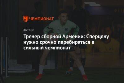 Тренер сборной Армении: Сперцяну нужно срочно перебираться в сильный чемпионат