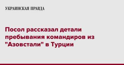 Посол рассказал детали пребывания командиров из "Азовстали" в Турции