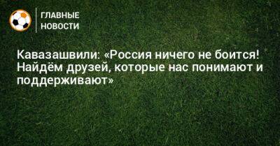 Кавазашвили: «Россия ничего не боится! Найдeм друзей, которые нас понимают и поддерживают»