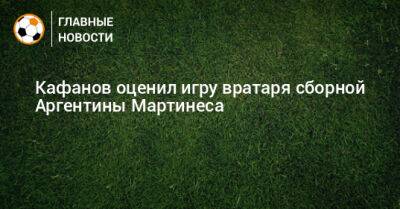 Кафанов оценил игру вратаря сборной Аргентины Мартинеса