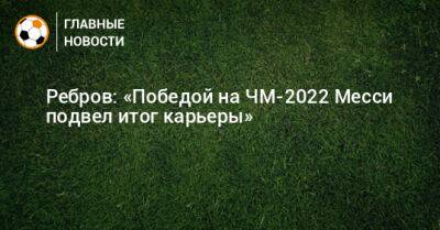 Артем Ребров - Ребров: «Победой на ЧМ-2022 Месси подвел итог карьеры» - bombardir.ru - Аргентина