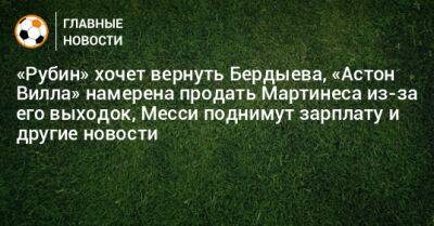 «Рубин» хочет вернуть Бердыева, «Астон Вилла» намерена продать Мартинеса из-за его выходок, Месси поднимут зарплату и другие новости