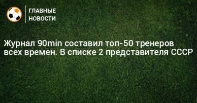 Журнал 90min составил топ-50 тренеров всех времен. В списке 2 представителя СССР
