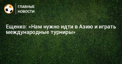 Ещенко: «Нам нужно идти в Азию и играть международные турниры»