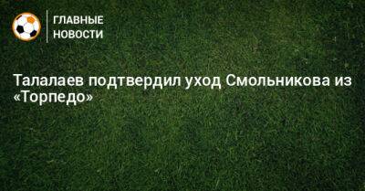 Талалаев подтвердил уход Смольникова из «Торпедо»