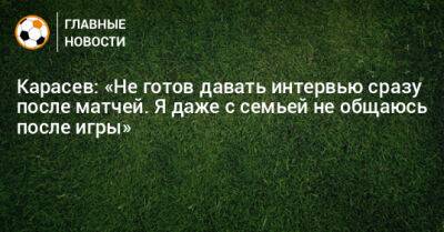 Карасев: «Не готов давать интервью сразу после матчей. Я даже с семьей не общаюсь после игры»