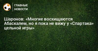 Шаронов: «Многие восхищаются Абаскалем, но я пока не вижу у «Спартака» цельной игры»