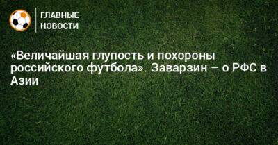 «Величайшая глупость и похороны российского футбола». Заварзин – о РФС в Азии