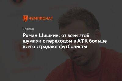Роман Шишкин: от всей этой шумихи с переходом в АФК больше всего страдают футболисты