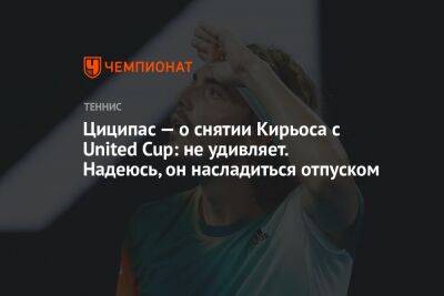 Циципас — о снятии Кирьоса с United Cup: не удивляет. Надеюсь, он насладится отпуском