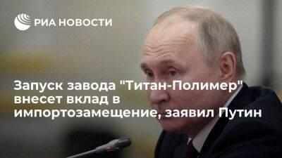 Путин: запуск завода "Титан-Полимер" укрепит промышленный суверенитет России