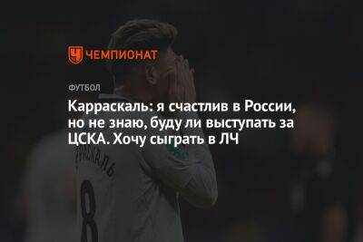 Карраскаль: я счастлив в России, но не знаю, буду ли выступать за ЦСКА. Хочу сыграть в ЛЧ