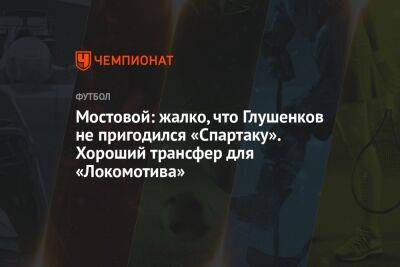 Мостовой: жалко, что Глушенков не пригодился «Спартаку». Хороший трансфер для «Локомотива»