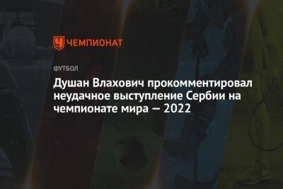 Душан Влахович прокомментировал неудачное выступление Сербии на чемпионате мира — 2022 - championat.com - Швейцария - Бразилия - Сербия - Косово - Камерун