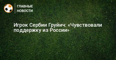 Игрок Сербии Груйич: «Чувствовали поддержку из России» - bombardir.ru - Россия - Сербия
