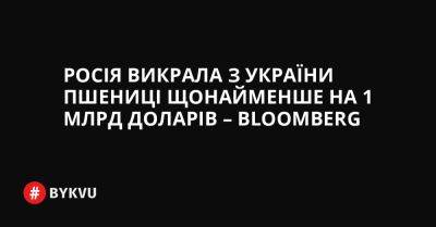 Росія викрала з України пшениці щонайменше на 1 млрд доларів – Bloomberg