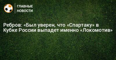 Ребров: «Был уверен, что «Спартаку» в Кубке России выпадет именно «Локомотив»