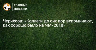 Черчесов: «Коллеги до сих пор вспоминают, как хорошо было на ЧМ-2018»