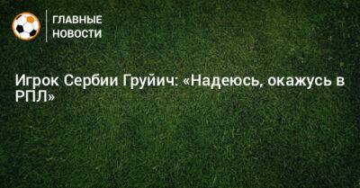 Игрок Сербии Груйич: «Надеюсь, окажусь в РПЛ» - bombardir.ru - Россия - Сербия